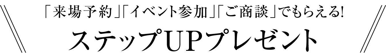 「来場予約」「イベント参加」「ご商談」でもらえる！ステップUPプレゼント